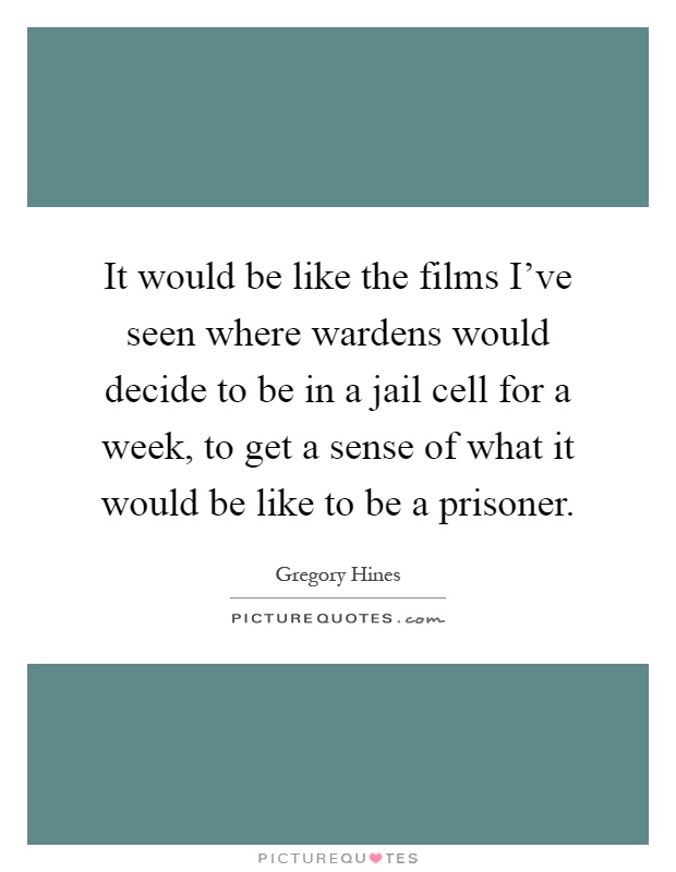 It would be like the films I've seen where wardens would decide to be in a jail cell for a week, to get a sense of what it would be like to be a prisoner Picture Quote #1
