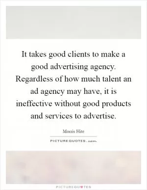 It takes good clients to make a good advertising agency. Regardless of how much talent an ad agency may have, it is ineffective without good products and services to advertise Picture Quote #1