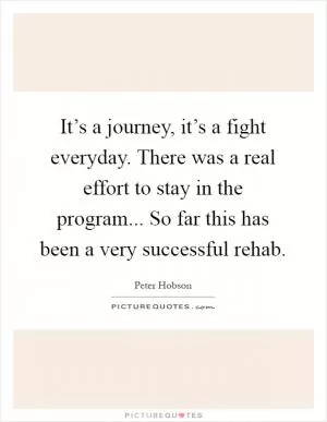 It’s a journey, it’s a fight everyday. There was a real effort to stay in the program... So far this has been a very successful rehab Picture Quote #1