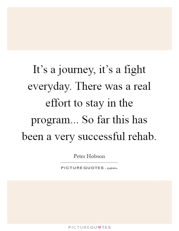It's a journey, it's a fight everyday. There was a real effort to stay in the program... So far this has been a very successful rehab Picture Quote #1