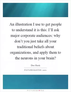 An illustration I use to get people to understand it is this: I’ll ask major corporate audiences: why don’t you just take all your traditional beliefs about organizations, and apply them to the neurons in your brain? Picture Quote #1