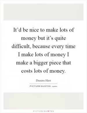 It’d be nice to make lots of money but it’s quite difficult, because every time I make lots of money I make a bigger piece that costs lots of money Picture Quote #1