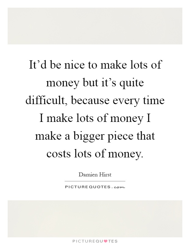 It'd be nice to make lots of money but it's quite difficult, because every time I make lots of money I make a bigger piece that costs lots of money Picture Quote #1