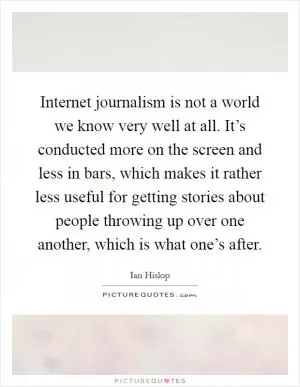 Internet journalism is not a world we know very well at all. It’s conducted more on the screen and less in bars, which makes it rather less useful for getting stories about people throwing up over one another, which is what one’s after Picture Quote #1
