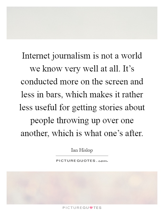 Internet journalism is not a world we know very well at all. It's conducted more on the screen and less in bars, which makes it rather less useful for getting stories about people throwing up over one another, which is what one's after Picture Quote #1