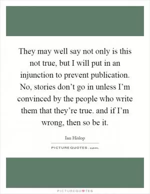 They may well say not only is this not true, but I will put in an injunction to prevent publication. No, stories don’t go in unless I’m convinced by the people who write them that they’re true. and if I’m wrong, then so be it Picture Quote #1