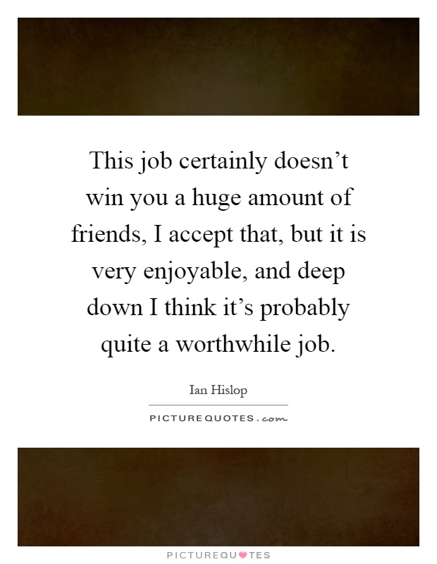 This job certainly doesn't win you a huge amount of friends, I accept that, but it is very enjoyable, and deep down I think it's probably quite a worthwhile job Picture Quote #1