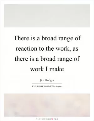There is a broad range of reaction to the work, as there is a broad range of work I make Picture Quote #1