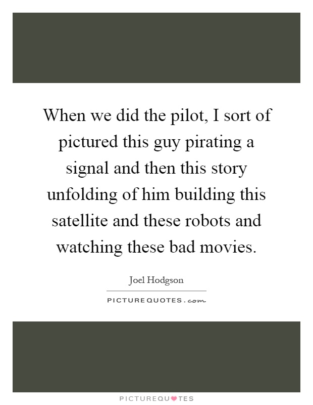 When we did the pilot, I sort of pictured this guy pirating a signal and then this story unfolding of him building this satellite and these robots and watching these bad movies Picture Quote #1