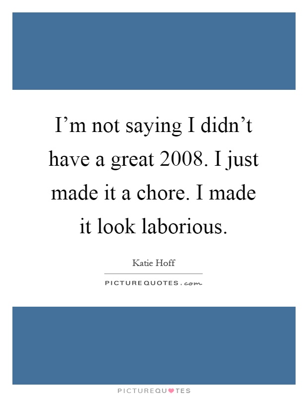 I'm not saying I didn't have a great 2008. I just made it a chore. I made it look laborious Picture Quote #1