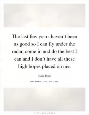 The last few years haven’t been as good so I can fly under the radar, come in and do the best I can and I don’t have all these high hopes placed on me Picture Quote #1
