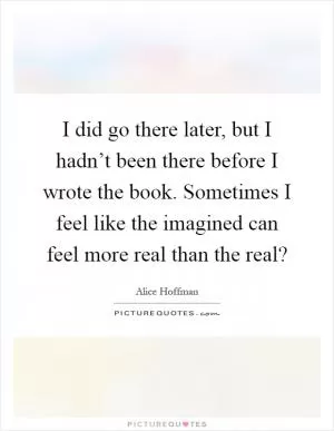 I did go there later, but I hadn’t been there before I wrote the book. Sometimes I feel like the imagined can feel more real than the real? Picture Quote #1