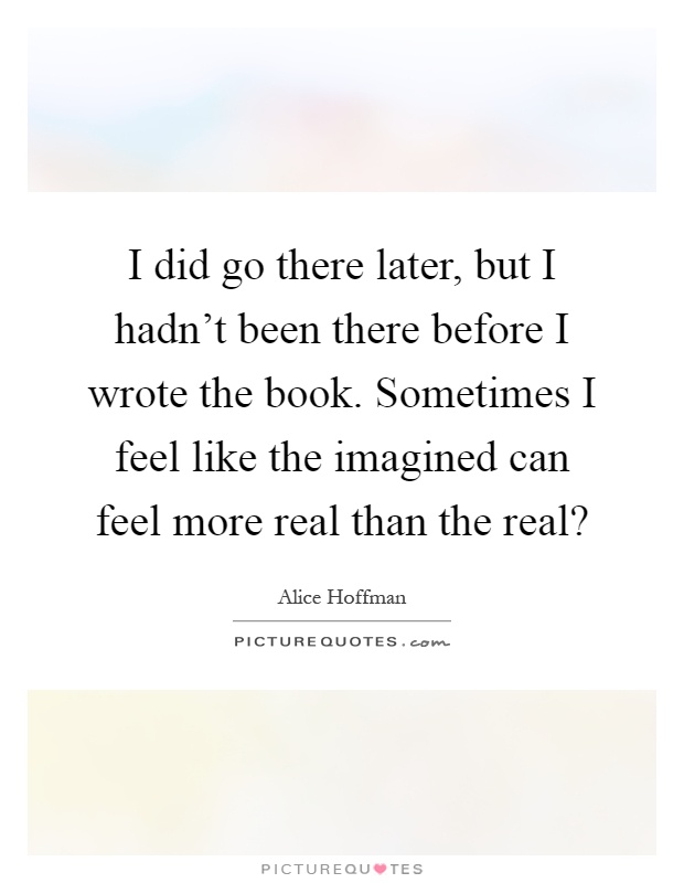 I did go there later, but I hadn't been there before I wrote the book. Sometimes I feel like the imagined can feel more real than the real? Picture Quote #1