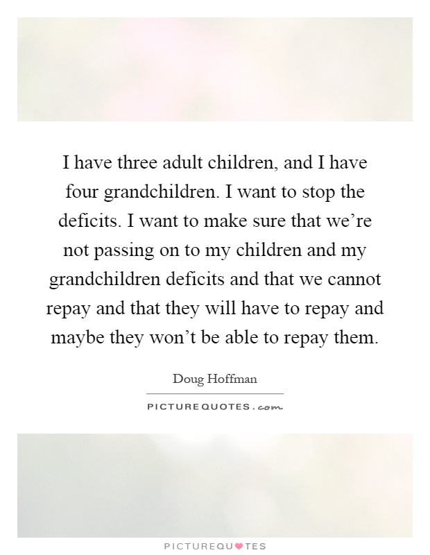 I have three adult children, and I have four grandchildren. I want to stop the deficits. I want to make sure that we're not passing on to my children and my grandchildren deficits and that we cannot repay and that they will have to repay and maybe they won't be able to repay them Picture Quote #1