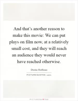 And that’s another reason to make this movie: We can put plays on film now, at a relatively small cost, and they will reach an audience they would never have reached otherwise Picture Quote #1