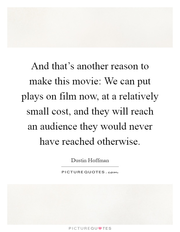 And that's another reason to make this movie: We can put plays on film now, at a relatively small cost, and they will reach an audience they would never have reached otherwise Picture Quote #1