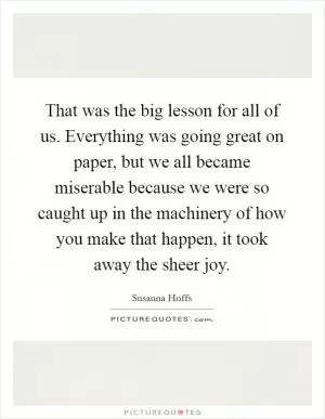 That was the big lesson for all of us. Everything was going great on paper, but we all became miserable because we were so caught up in the machinery of how you make that happen, it took away the sheer joy Picture Quote #1