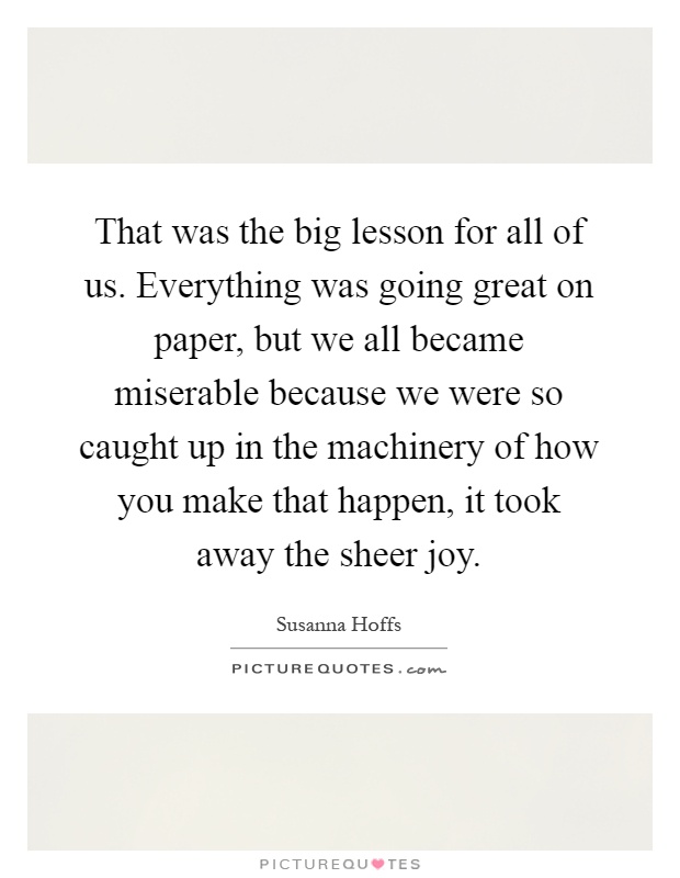 That was the big lesson for all of us. Everything was going great on paper, but we all became miserable because we were so caught up in the machinery of how you make that happen, it took away the sheer joy Picture Quote #1
