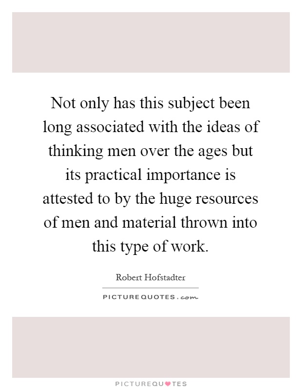 Not only has this subject been long associated with the ideas of thinking men over the ages but its practical importance is attested to by the huge resources of men and material thrown into this type of work Picture Quote #1