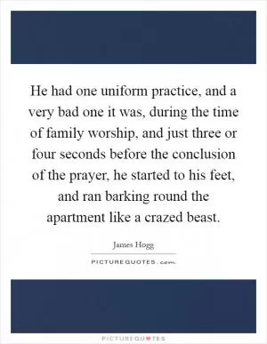 He had one uniform practice, and a very bad one it was, during the time of family worship, and just three or four seconds before the conclusion of the prayer, he started to his feet, and ran barking round the apartment like a crazed beast Picture Quote #1