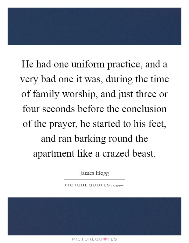 He had one uniform practice, and a very bad one it was, during the time of family worship, and just three or four seconds before the conclusion of the prayer, he started to his feet, and ran barking round the apartment like a crazed beast Picture Quote #1