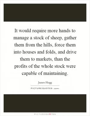 It would require more hands to manage a stock of sheep, gather them from the hills, force them into houses and folds, and drive them to markets, than the profits of the whole stock were capable of maintaining Picture Quote #1