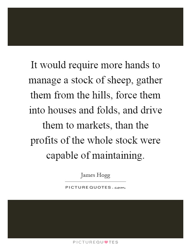 It would require more hands to manage a stock of sheep, gather them from the hills, force them into houses and folds, and drive them to markets, than the profits of the whole stock were capable of maintaining Picture Quote #1