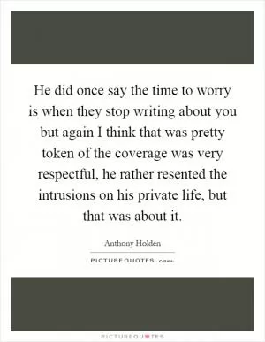 He did once say the time to worry is when they stop writing about you but again I think that was pretty token of the coverage was very respectful, he rather resented the intrusions on his private life, but that was about it Picture Quote #1