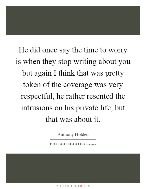 He did once say the time to worry is when they stop writing about you but again I think that was pretty token of the coverage was very respectful, he rather resented the intrusions on his private life, but that was about it Picture Quote #1