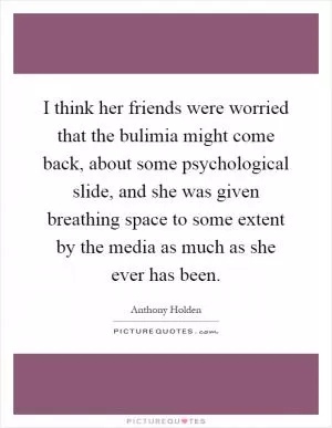 I think her friends were worried that the bulimia might come back, about some psychological slide, and she was given breathing space to some extent by the media as much as she ever has been Picture Quote #1