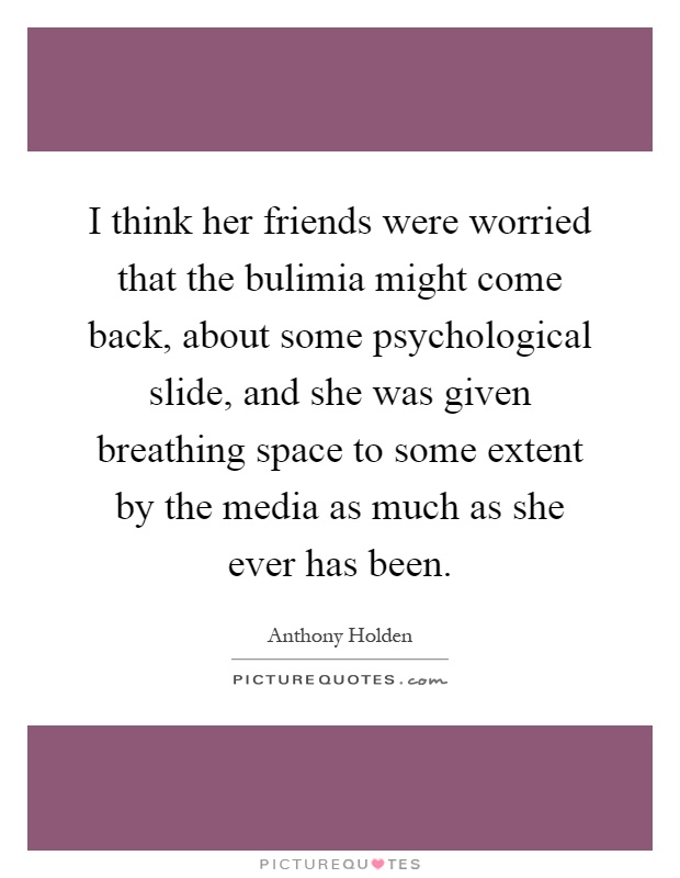 I think her friends were worried that the bulimia might come back, about some psychological slide, and she was given breathing space to some extent by the media as much as she ever has been Picture Quote #1