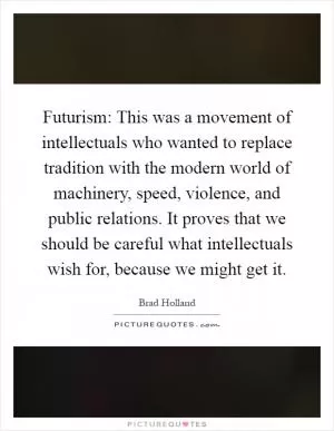 Futurism: This was a movement of intellectuals who wanted to replace tradition with the modern world of machinery, speed, violence, and public relations. It proves that we should be careful what intellectuals wish for, because we might get it Picture Quote #1
