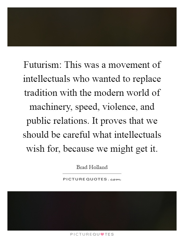 Futurism: This was a movement of intellectuals who wanted to replace tradition with the modern world of machinery, speed, violence, and public relations. It proves that we should be careful what intellectuals wish for, because we might get it Picture Quote #1