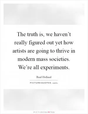 The truth is, we haven’t really figured out yet how artists are going to thrive in modern mass societies. We’re all experiments Picture Quote #1