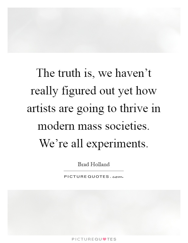The truth is, we haven't really figured out yet how artists are going to thrive in modern mass societies. We're all experiments Picture Quote #1