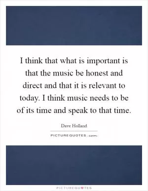 I think that what is important is that the music be honest and direct and that it is relevant to today. I think music needs to be of its time and speak to that time Picture Quote #1
