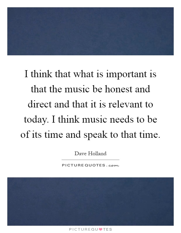 I think that what is important is that the music be honest and direct and that it is relevant to today. I think music needs to be of its time and speak to that time Picture Quote #1