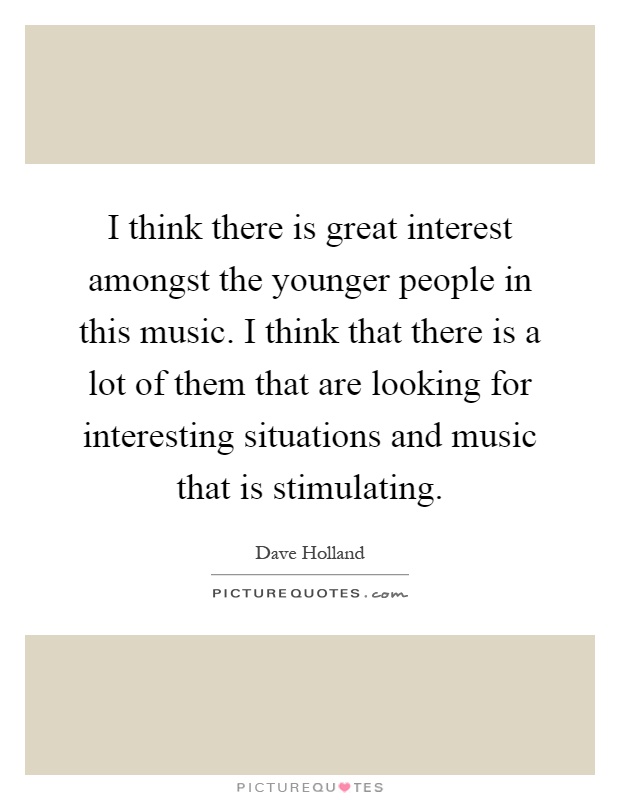I think there is great interest amongst the younger people in this music. I think that there is a lot of them that are looking for interesting situations and music that is stimulating Picture Quote #1