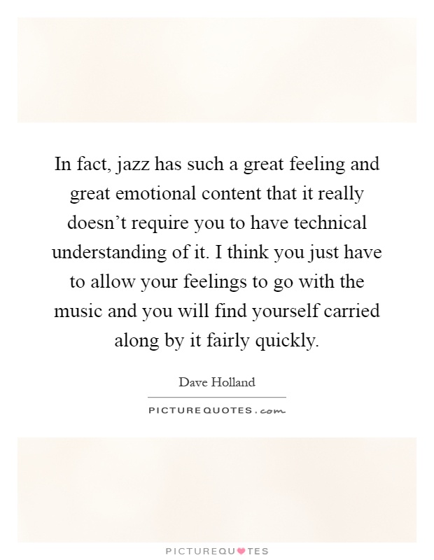 In fact, jazz has such a great feeling and great emotional content that it really doesn't require you to have technical understanding of it. I think you just have to allow your feelings to go with the music and you will find yourself carried along by it fairly quickly Picture Quote #1