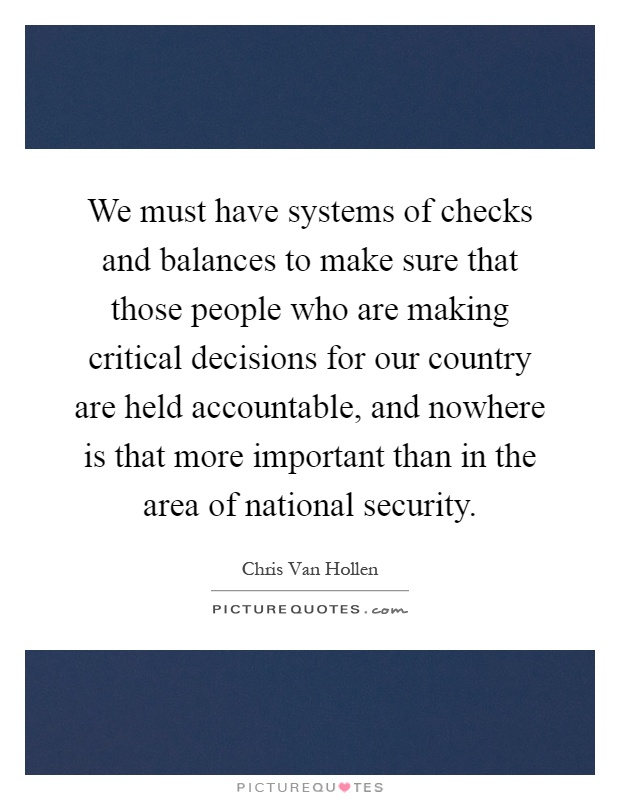 We must have systems of checks and balances to make sure that those people who are making critical decisions for our country are held accountable, and nowhere is that more important than in the area of national security Picture Quote #1