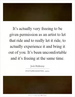 It’s actually very freeing to be given permission as an artist to let that ride and to really let it ride, to actually experience it and bring it out of you. It’s been uncomfortable and it’s freeing at the same time Picture Quote #1