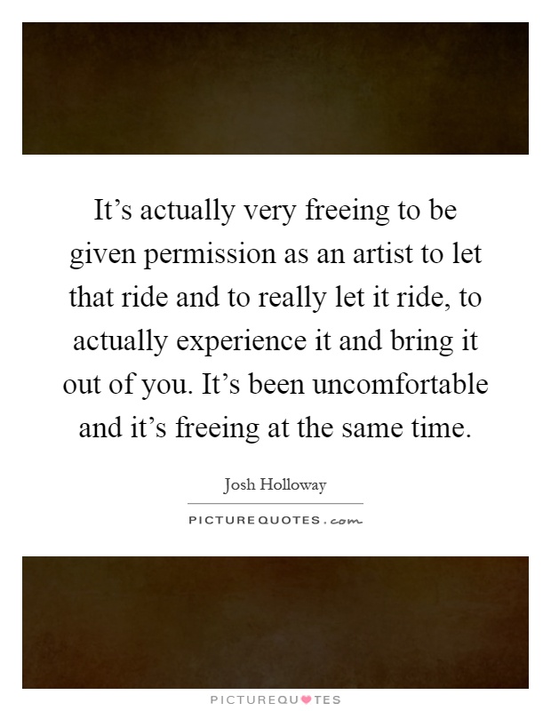 It's actually very freeing to be given permission as an artist to let that ride and to really let it ride, to actually experience it and bring it out of you. It's been uncomfortable and it's freeing at the same time Picture Quote #1