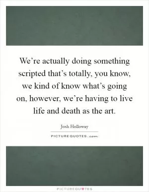 We’re actually doing something scripted that’s totally, you know, we kind of know what’s going on, however, we’re having to live life and death as the art Picture Quote #1