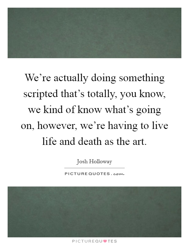We're actually doing something scripted that's totally, you know, we kind of know what's going on, however, we're having to live life and death as the art Picture Quote #1
