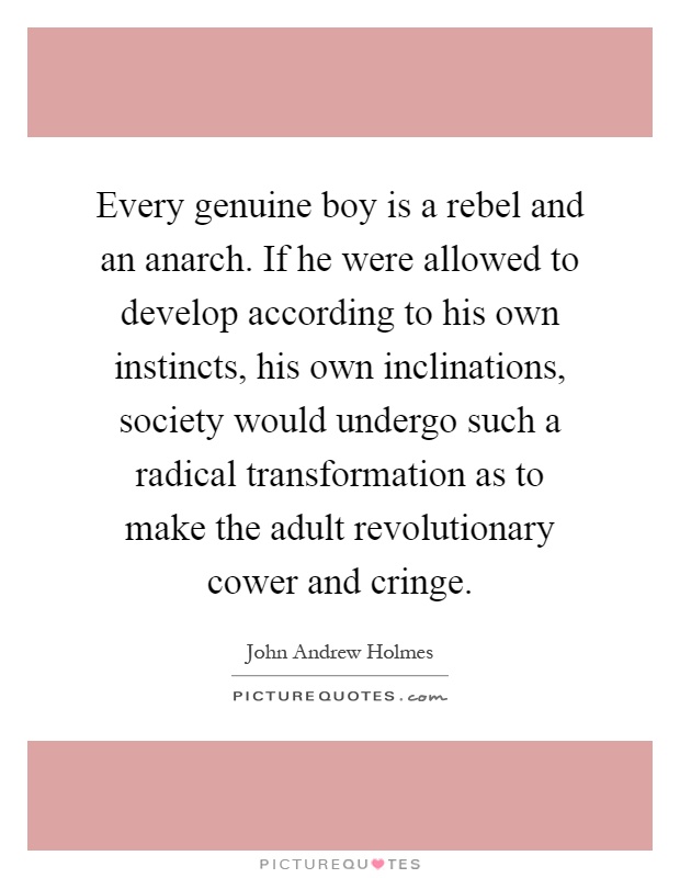 Every genuine boy is a rebel and an anarch. If he were allowed to develop according to his own instincts, his own inclinations, society would undergo such a radical transformation as to make the adult revolutionary cower and cringe Picture Quote #1
