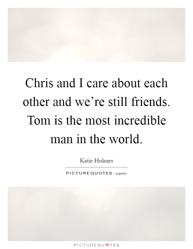 Chris and I care about each other and we're still friends. Tom is the most incredible man in the world Picture Quote #1
