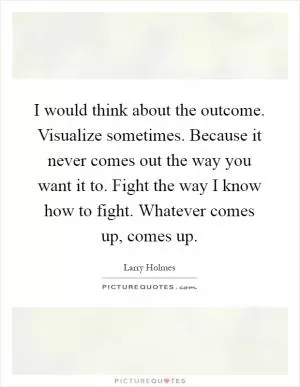 I would think about the outcome. Visualize sometimes. Because it never comes out the way you want it to. Fight the way I know how to fight. Whatever comes up, comes up Picture Quote #1