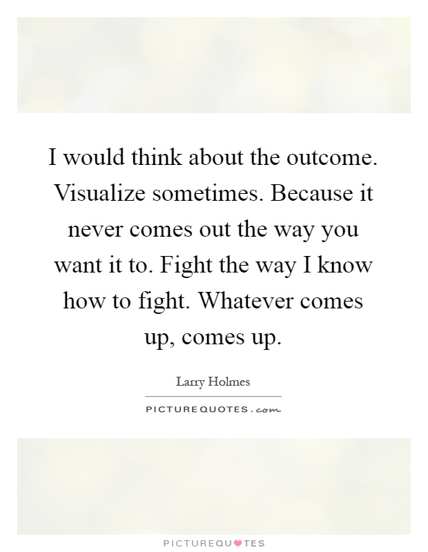 I would think about the outcome. Visualize sometimes. Because it never comes out the way you want it to. Fight the way I know how to fight. Whatever comes up, comes up Picture Quote #1