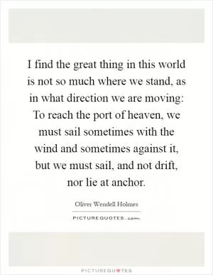 I find the great thing in this world is not so much where we stand, as in what direction we are moving: To reach the port of heaven, we must sail sometimes with the wind and sometimes against it, but we must sail, and not drift, nor lie at anchor Picture Quote #1