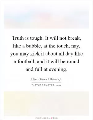 Truth is tough. It will not break, like a bubble, at the touch, nay, you may kick it about all day like a football, and it will be round and full at evening Picture Quote #1
